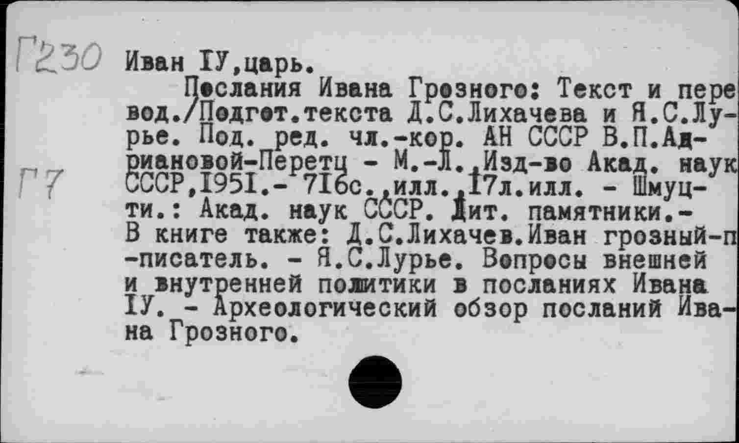 ﻿Иван ІУ.царь.
Послания Ивана Грозного: Текст и пере вод./Подгот.текста Д.С.Лихачева и Я.С.Лурье. Под. ред. чл.-кор. АН СССР В.П.Ад-риановой-Перетц - М.-Л..Изд-во Акад, наук СССР.І95І.- 716с..илл..І7Л.ИЛЛ. - Шмуц-ти.: Акад, наук СССР. дит. памятники.-В книге также: Д.С.Лихачев.Иван грозный-п -писатель. - Я.С.Лурье. Вопросы внешней и внутренней политики в посланиях Ивана ІУ. - Археологический обзор посланий Ивана Грозного.